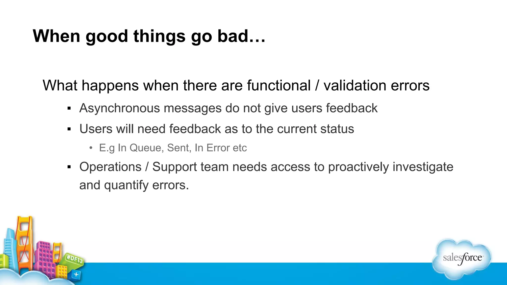 When good things go bad…
What happens when there are functional / validation errors
▪ Asynchronous messages do not give users feedback
▪ Users will need feedback as to the current status
• E.g In Queue, Sent, In Error etc

▪ Operations / Support team needs access to proactively investigate
and quantify errors.

 