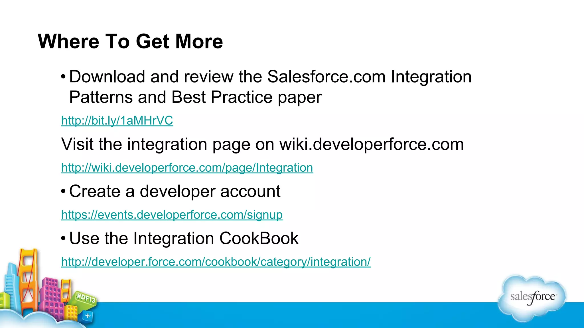 Where To Get More
• Download and review the Salesforce.com Integration
Patterns and Best Practice paper
http://bit.ly/1aMHrVC

Visit the integration page on wiki.developerforce.com
http://wiki.developerforce.com/page/Integration

• Create a developer account
https://events.developerforce.com/signup

• Use the Integration CookBook
http://developer.force.com/cookbook/category/integration/

 
