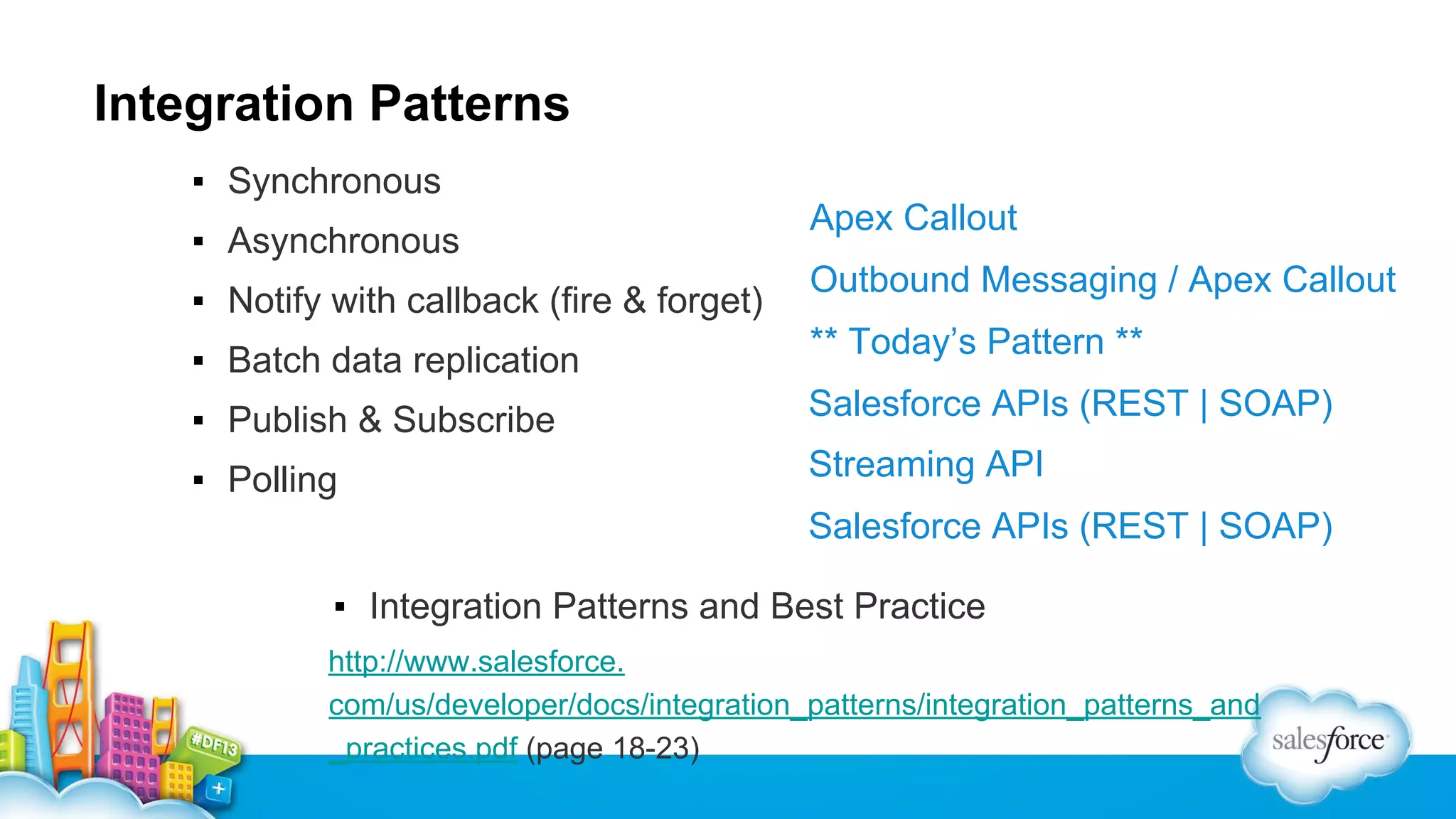 Integration Patterns
▪ Synchronous
▪ Asynchronous
▪ Notify with callback (fire & forget)
▪ Batch data replication

Apex Callout
Outbound Messaging / Apex Callout
** Today’s Pattern **

▪ Publish & Subscribe

Salesforce APIs (REST | SOAP)

▪ Polling

Streaming API
Salesforce APIs (REST | SOAP)

▪ Integration Patterns and Best Practice
http://www.salesforce.
com/us/developer/docs/integration_patterns/integration_patterns_and
_practices.pdf (page 18-23)

 