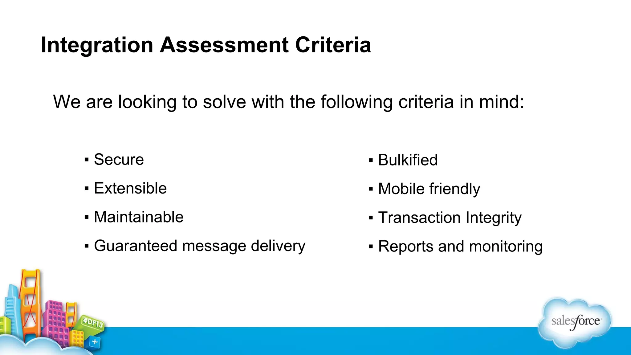Integration Assessment Criteria
We are looking to solve with the following criteria in mind:
▪ Secure

▪ Bulkified

▪ Extensible

▪ Mobile friendly

▪ Maintainable

▪ Transaction Integrity

▪ Guaranteed message delivery

▪ Reports and monitoring

 