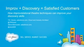 Improv + Discovery = Satisfied Customers
How improvistational theatre techniques can improve your
discovery skills
T.K. Horeis, salesforce.com, Cloud and Industry Architect
@TKHoreis
Steve Bobrowski, salesforce.com,
@sbob909

 