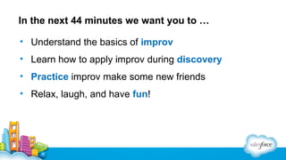 In the next 44 minutes we want you to …
• Understand the basics of improv
• Learn how to apply improv during discovery
• Practice improv make some new friends
• Relax, laugh, and have fun!

 