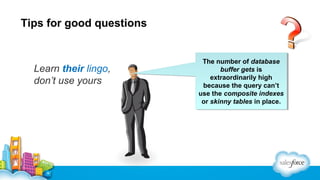 Tips for good questions

Learn their lingo,
don’t use yours

The number of database
The number of database
buffer gets is
buffer gets is
extraordinarily high
extraordinarily high
because the query can’t
because the query can’t
use the composite indexes
use the composite indexes
or skinny tables in place.
or skinny tables in place.

 