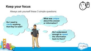Keep your focus
Always ask yourself these 3 simple questions:

Do II need to
Do need to
clarify anything
clarify anything
that they’ve said?
that they’ve said?

What was unique
What was unique
about this answer
about this answer
or information?
or information?

Do II understand
Do understand
enough to repeat
enough to repeat
the information
the information
back to them?
back to them?

 