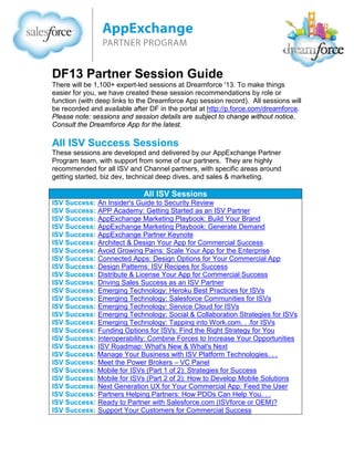 DF13 Partner Session

Guide

There were over 1,200+ expert-led sessions at Dreamforce '13. To make things
easier for you, we have created these session recommendations by role or
function (with links to each session replay). The Dreamforce Recap is available
in the portal at http://p.force.com/dreamforce. Note: some replays may not be
available for technical or proprietary reasons.

Keynotes & Videos
Opening Video
Haiti Video
Opening Keynote with Marc Benioff
Sales Cloud Keynote
Service Cloud Keynote
ExactTarget Marketing Cloud Keynote
Get to the Future First With Salesforce1 Video
Salesforce1 Platform Keynote
Developer Keynote
AppExchange Partner Keynote
Cloud Alliance Partner Keynote
Data.com Keynote
Celebrity CEO Keynote – Marissa Mayer, CEO, Yahoo!
Celebrity CEO Keynote – Sheryl Sandberg, CEO, Facebook
Dr. David Agus
Dr. Wayne Dyer
Deepak Chopra
Dr. Susan Desmond-Hellman (Panel)
Q&A with Marc Benioff and Parker Harris
Marc’s Interview with Jim Cramer (Mad Money – CNBC)
Salesforce Live – Broadcast Wrap and Summary

SI (Consulting Partner) Sessions
These sessions are developed and delivered by our Cloud Alliance team, and
are highly recommended for all consulting partners.

SI Sessions
SI Session:
SI Session:
SI Session:
SI Session:
SI Session:
SI Session:
SI Session:

Cloud Alliance Partner Keynote
Partnering with Work.com
Technical Architect Certification: Learn From Our Experts
Partner Platform Topics - Mobile Development
Partner Platform Success - Center of Excellence Best Practices
Partner Success: Engage with your Peers
Developing Your Salesforce Practice Capabilities

 