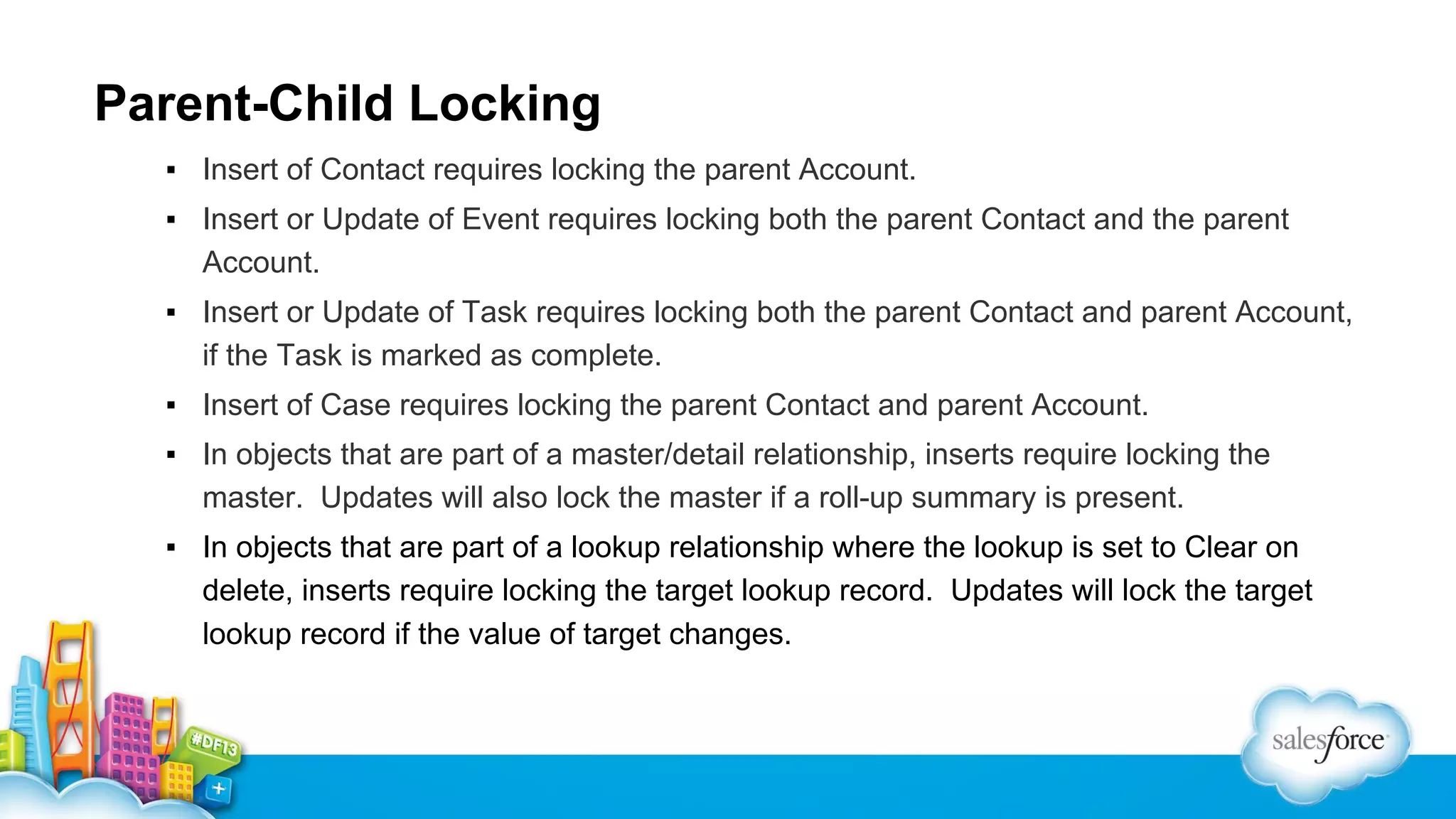 Parent-Child Locking
▪ Insert of Contact requires locking the parent Account.
▪ Insert or Update of Event requires locking both the parent Contact and the parent
Account.
▪ Insert or Update of Task requires locking both the parent Contact and parent Account,
if the Task is marked as complete.
▪ Insert of Case requires locking the parent Contact and parent Account.
▪ In objects that are part of a master/detail relationship, inserts require locking the
master. Updates will also lock the master if a roll-up summary is present.
▪ In objects that are part of a lookup relationship where the lookup is set to Clear on
delete, inserts require locking the target lookup record. Updates will lock the target
lookup record if the value of target changes.

 