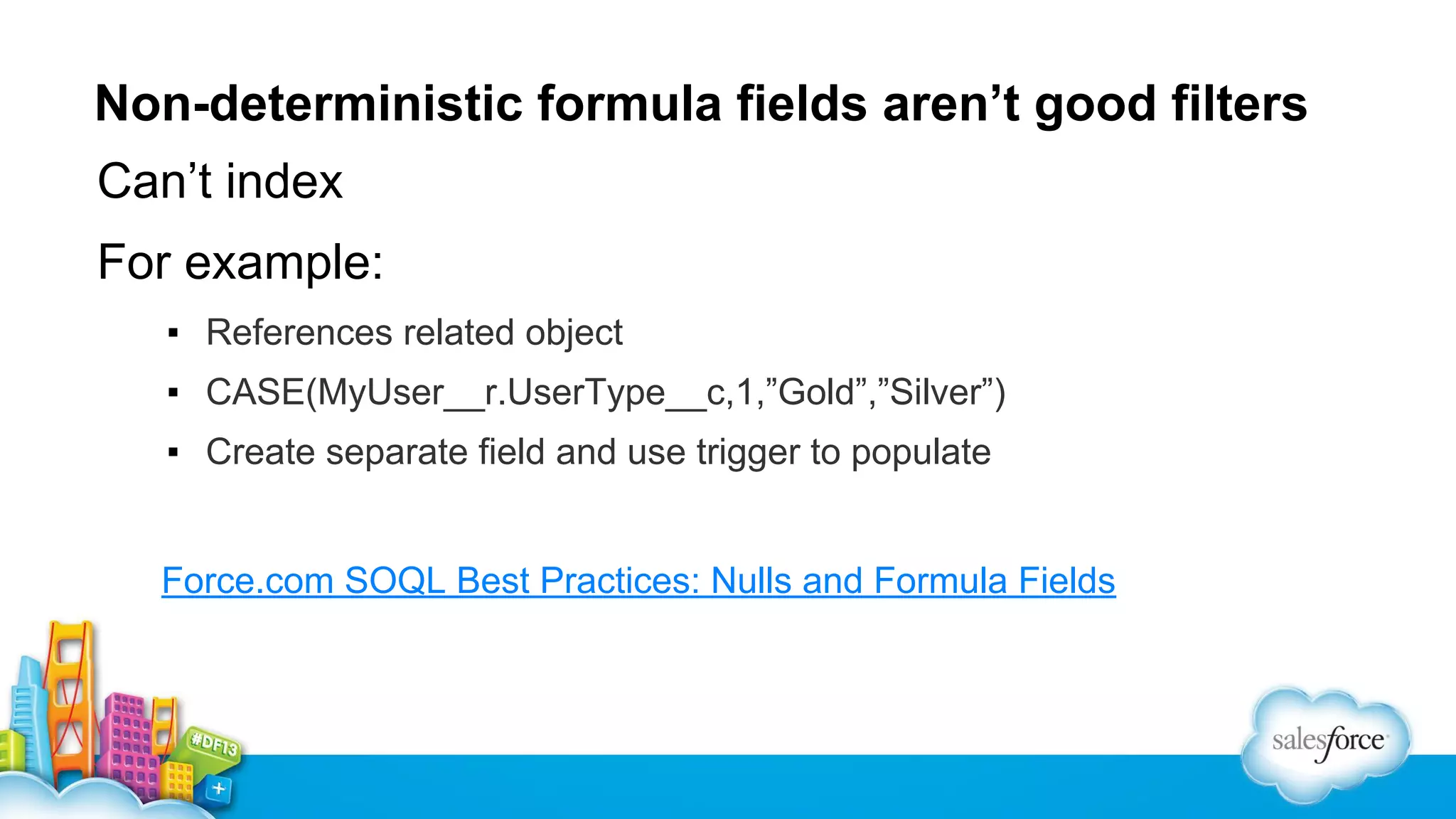 Non-deterministic formula fields aren’t good filters
Can’t index
For example:
▪ References related object
▪ CASE(MyUser__r.UserType__c,1,”Gold”,”Silver”)
▪ Create separate field and use trigger to populate

Force.com SOQL Best Practices: Nulls and Formula Fields

 