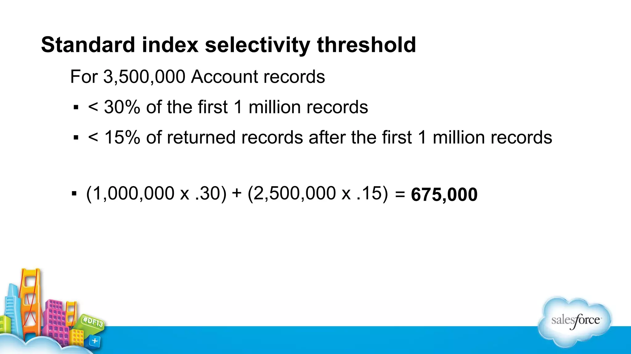 Standard index selectivity threshold
For 3,500,000 Account records
▪ < 30% of the first 1 million records
▪ < 15% of returned records after the first 1 million records
▪ (1,000,000 x .30) + (2,500,000 x .15) = 675,000

 