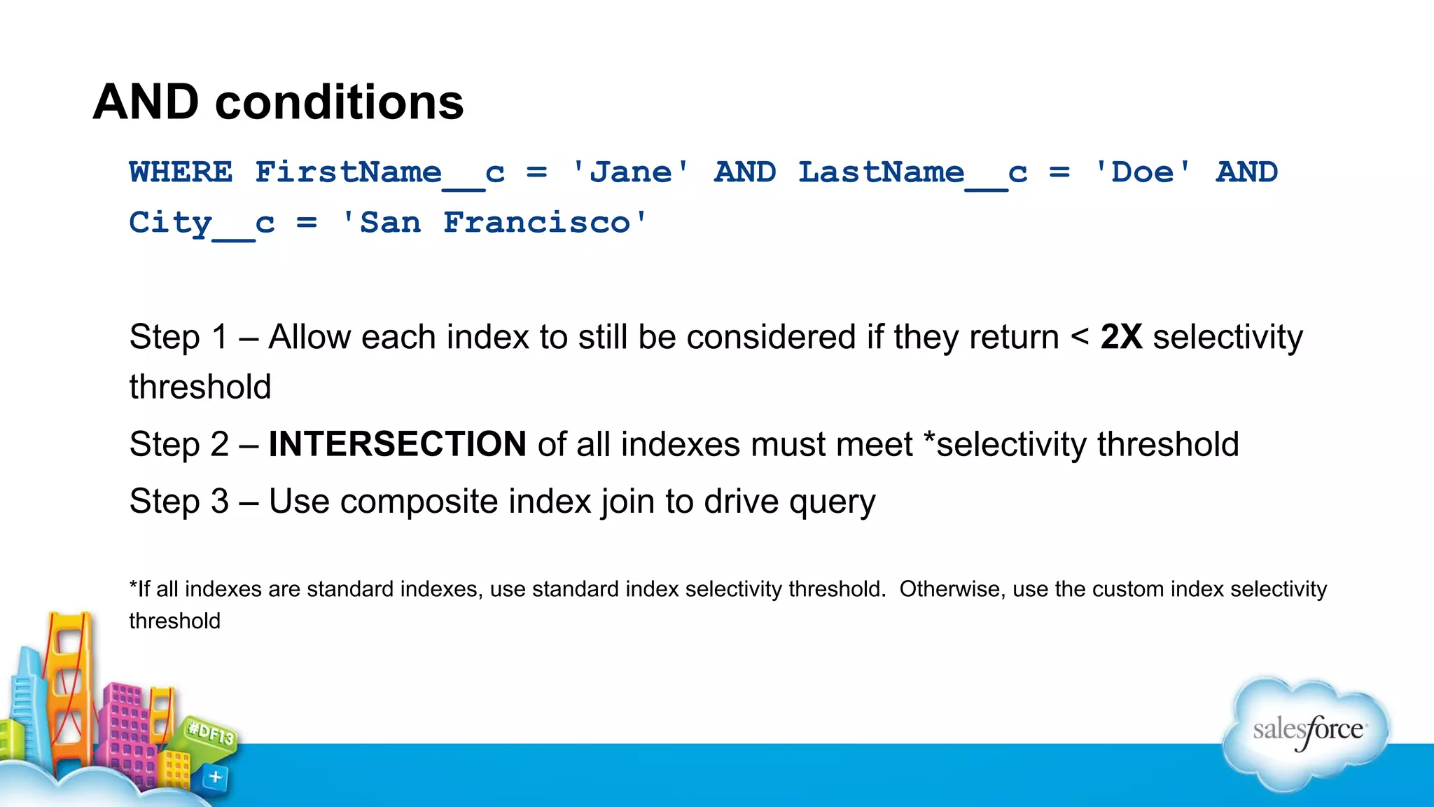 AND conditions
WHERE FirstName__c = 'Jane' AND LastName__c = 'Doe' AND
City__c = 'San Francisco'
Step 1 – Allow each index to still be considered if they return < 2X selectivity
threshold
Step 2 – INTERSECTION of all indexes must meet *selectivity threshold
Step 3 – Use composite index join to drive query
*If all indexes are standard indexes, use standard index selectivity threshold. Otherwise, use the custom index selectivity
threshold

 