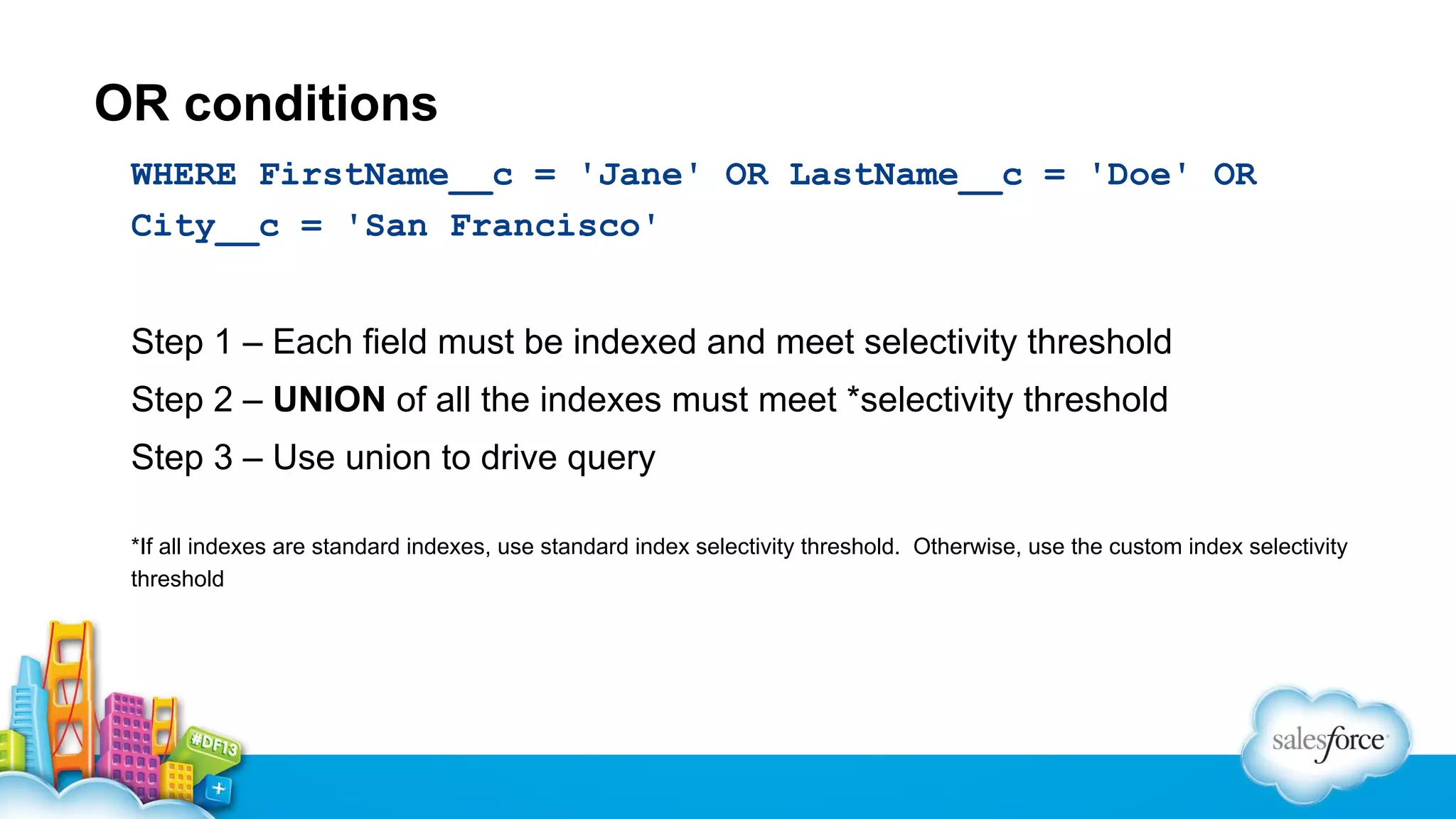 OR conditions
WHERE FirstName__c = 'Jane' OR LastName__c = 'Doe' OR
City__c = 'San Francisco'
Step 1 – Each field must be indexed and meet selectivity threshold
Step 2 – UNION of all the indexes must meet *selectivity threshold
Step 3 – Use union to drive query
*If all indexes are standard indexes, use standard index selectivity threshold. Otherwise, use the custom index selectivity
threshold

 