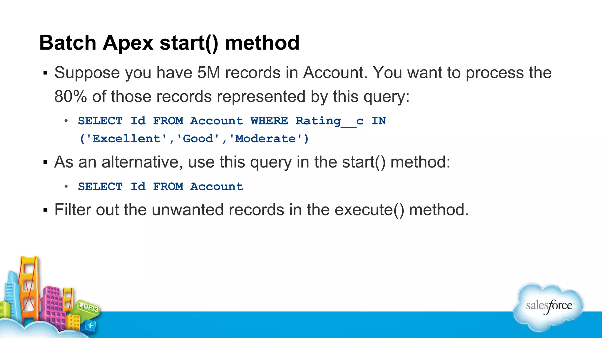 Batch Apex start() method
▪ Suppose you have 5M records in Account. You want to process the
80% of those records represented by this query:
• SELECT Id FROM Account WHERE Rating__c IN
('Excellent','Good','Moderate')

▪ As an alternative, use this query in the start() method:
• SELECT Id FROM Account

▪ Filter out the unwanted records in the execute() method.

 