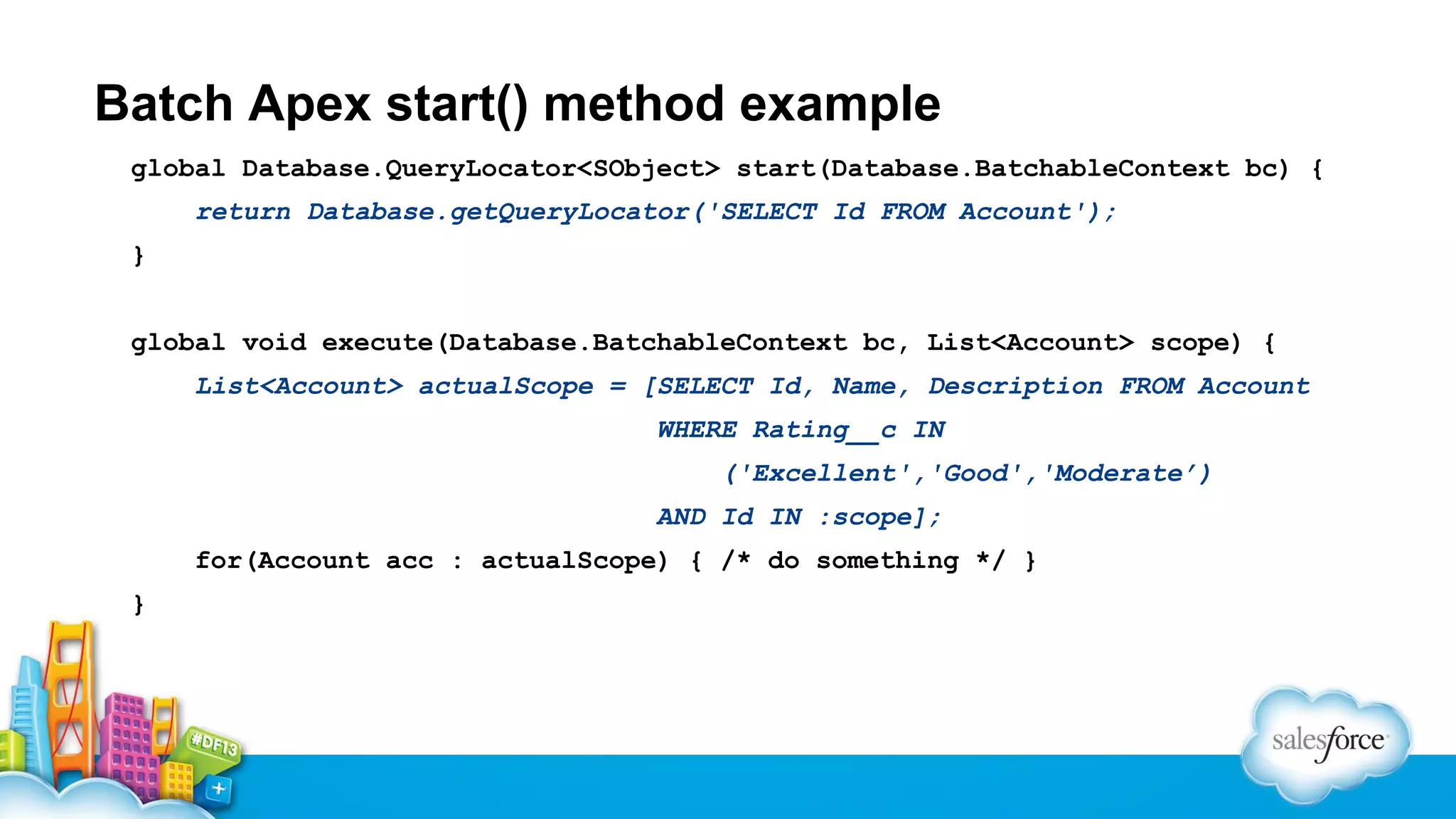 Batch Apex start() method example
global Database.QueryLocator<SObject> start(Database.BatchableContext bc) {
return Database.getQueryLocator('SELECT Id FROM Account');
}
global void execute(Database.BatchableContext bc, List<Account> scope) {
List<Account> actualScope = [SELECT Id, Name, Description FROM Account
WHERE Rating__c IN
('Excellent','Good','Moderate’)
AND Id IN :scope];
for(Account acc : actualScope) { /* do something */ }
}

 