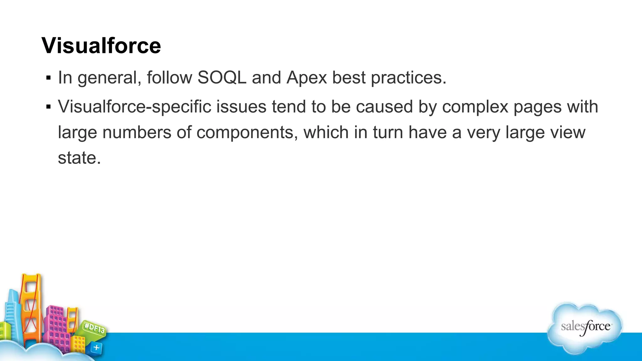 Visualforce
▪ In general, follow SOQL and Apex best practices.
▪ Visualforce-specific issues tend to be caused by complex pages with
large numbers of components, which in turn have a very large view
state.

 