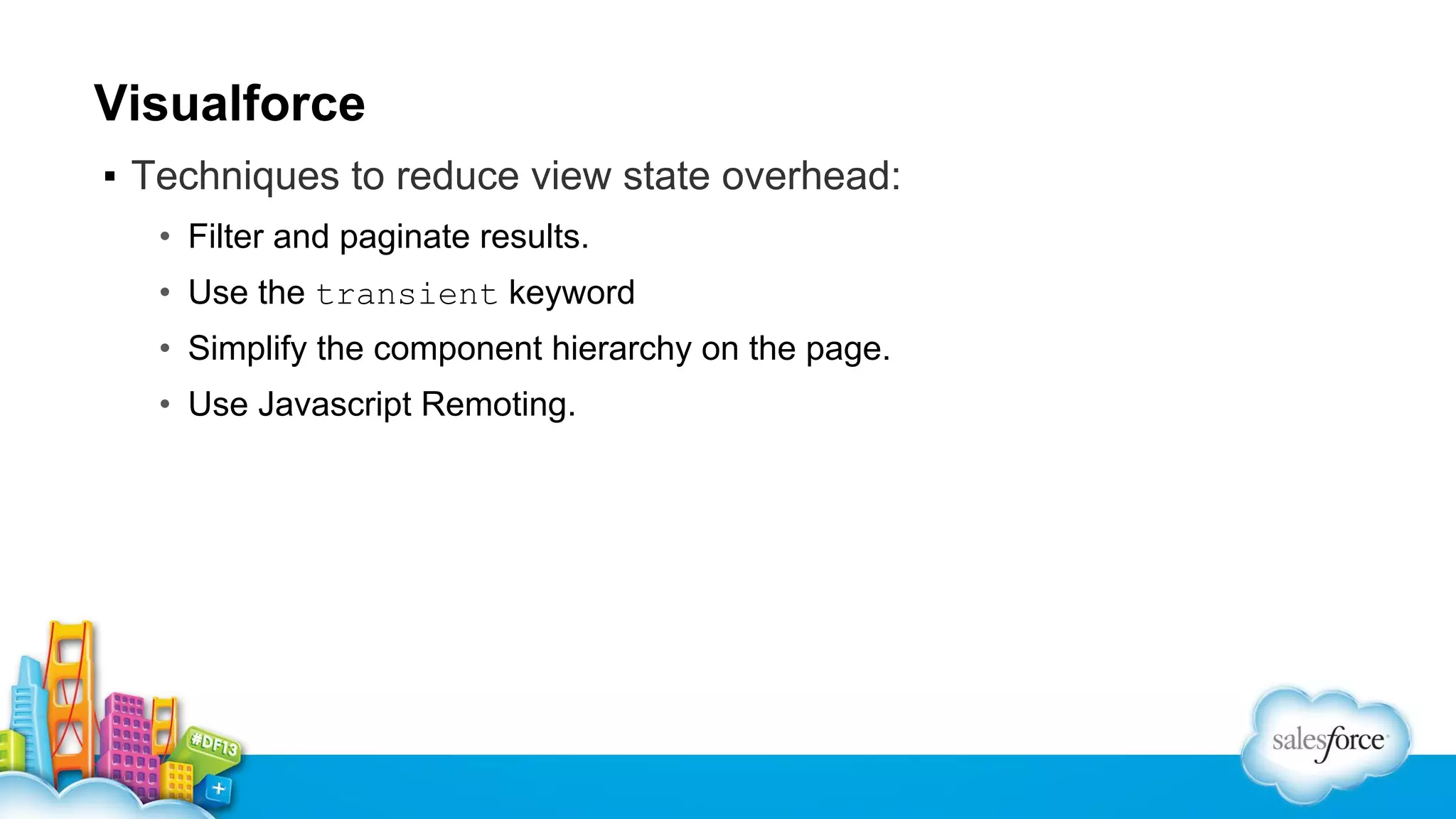 Visualforce
▪ Techniques to reduce view state overhead:
• Filter and paginate results.
• Use the transient keyword
• Simplify the component hierarchy on the page.
• Use Javascript Remoting.

 