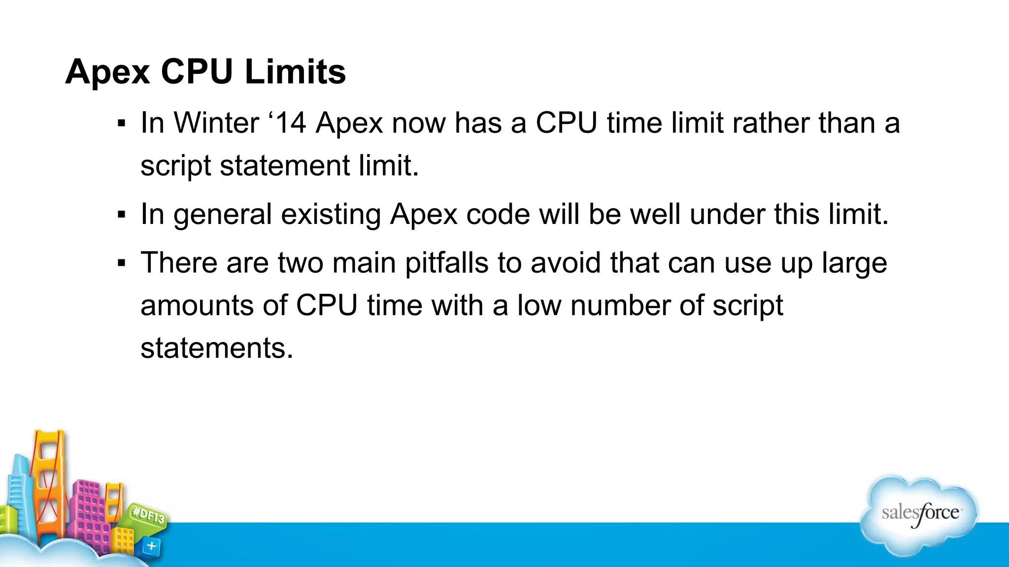 Apex CPU Limits
▪ In Winter ‘14 Apex now has a CPU time limit rather than a
script statement limit.
▪ In general existing Apex code will be well under this limit.
▪ There are two main pitfalls to avoid that can use up large
amounts of CPU time with a low number of script
statements.

 