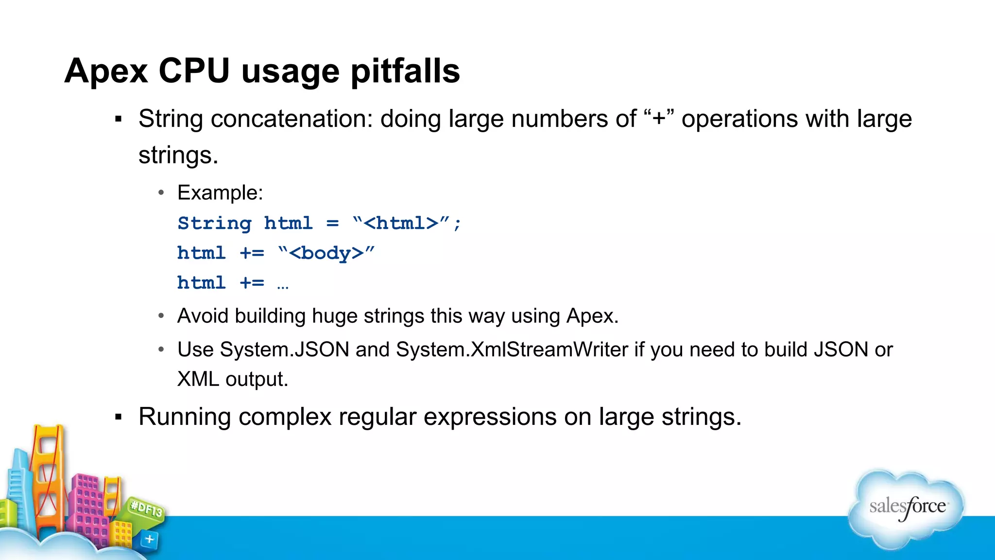 Apex CPU usage pitfalls
▪ String concatenation: doing large numbers of “+” operations with large
strings.
• Example:
String html = “<html>”;
html += “<body>”
html += …
• Avoid building huge strings this way using Apex.
• Use System.JSON and System.XmlStreamWriter if you need to build JSON or
XML output.

▪ Running complex regular expressions on large strings.

 