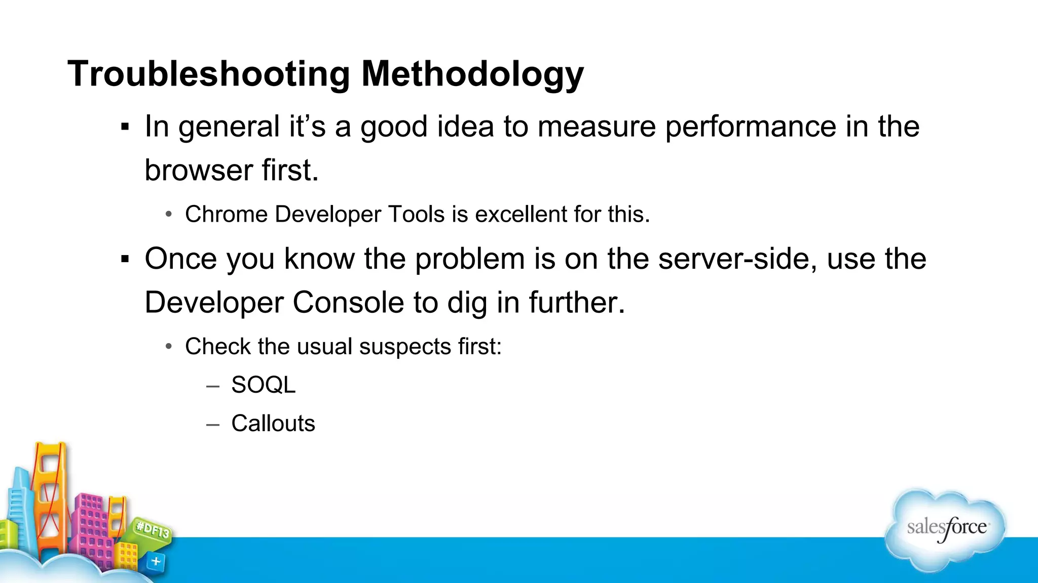 Troubleshooting Methodology
▪ In general it’s a good idea to measure performance in the
browser first.
• Chrome Developer Tools is excellent for this.

▪ Once you know the problem is on the server-side, use the
Developer Console to dig in further.
• Check the usual suspects first:
– SOQL
– Callouts

 