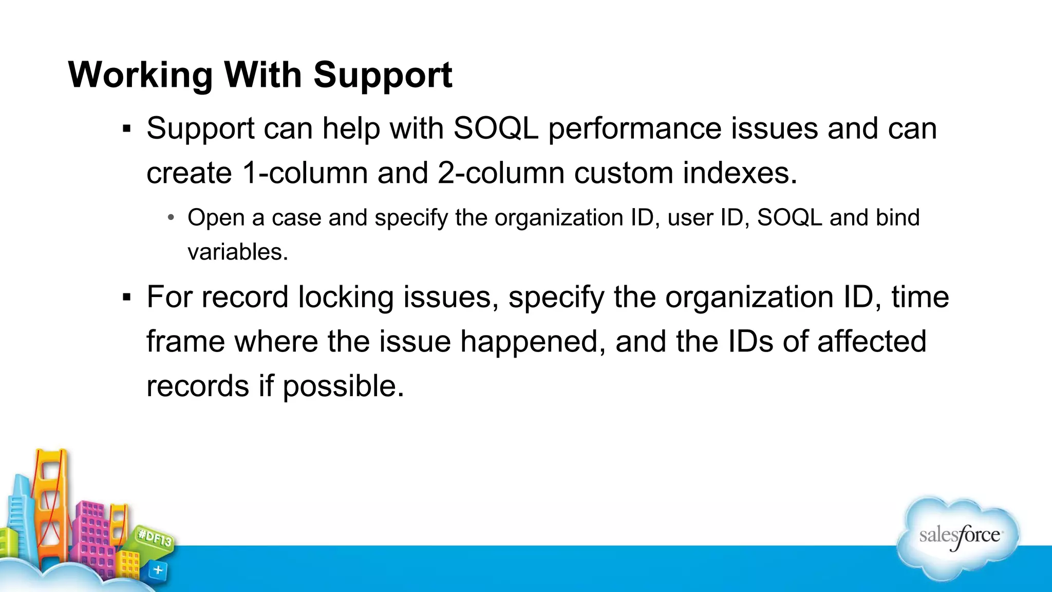 Working With Support
▪ Support can help with SOQL performance issues and can
create 1-column and 2-column custom indexes.
• Open a case and specify the organization ID, user ID, SOQL and bind
variables.

▪ For record locking issues, specify the organization ID, time
frame where the issue happened, and the IDs of affected
records if possible.

 