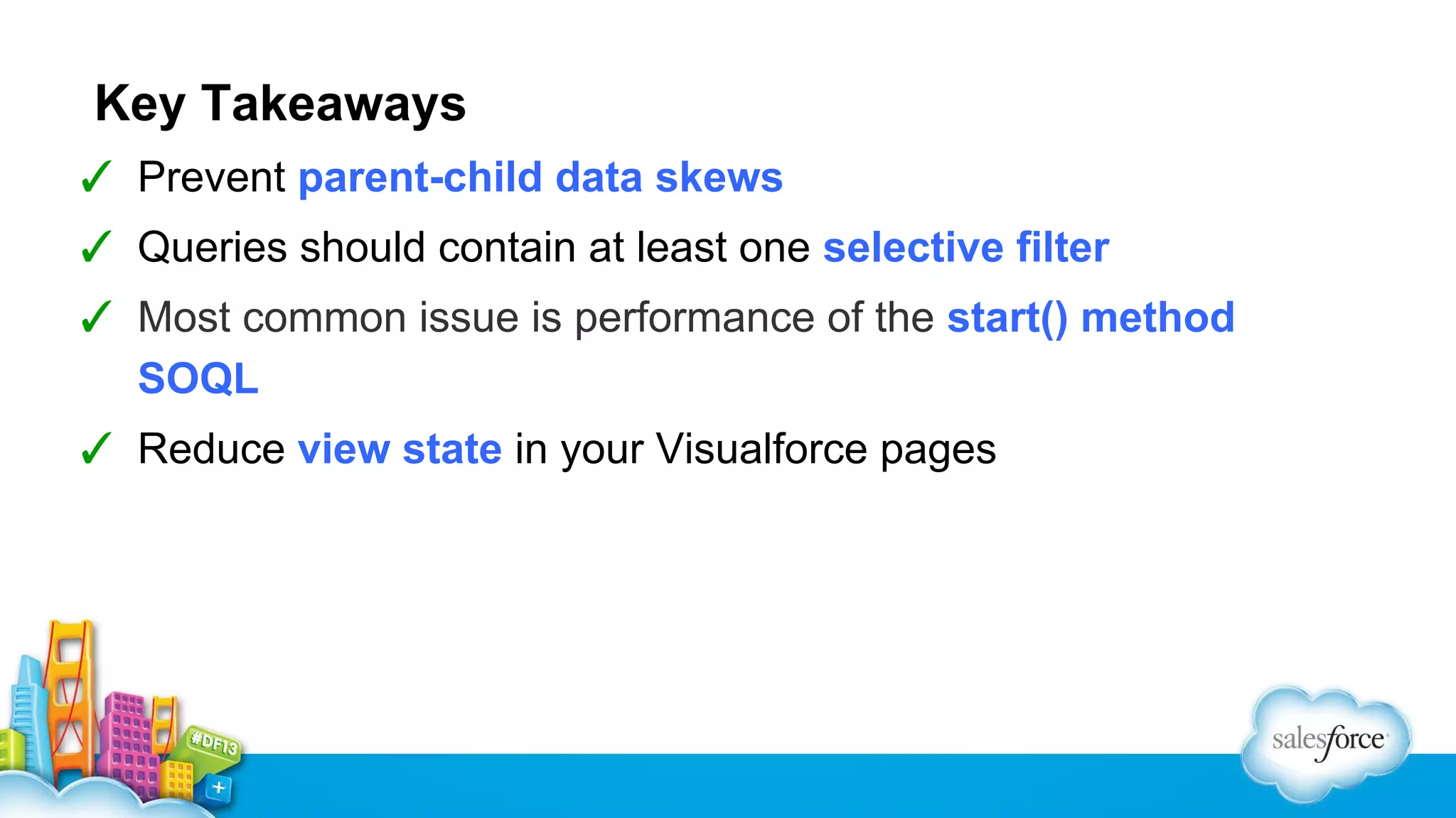 Key Takeaways
✓ Prevent parent-child data skews
✓ Queries should contain at least one selective filter
✓ Most common issue is performance of the start() method
SOQL
✓ Reduce view state in your Visualforce pages

 