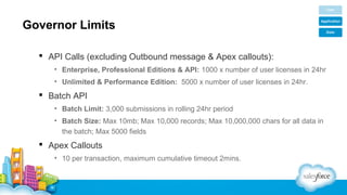 Governor Limits
 API Calls (excluding Outbound message & Apex callouts):
• Enterprise, Professional Editions & API: 1000 x number of user licenses in 24hr
• Unlimited & Performance Edition: 5000 x number of user licenses in 24hr.

 Batch API
• Batch Limit: 3,000 submissions in rolling 24hr period
• Batch Size: Max 10mb; Max 10,000 records; Max 10,000,000 chars for all data in
the batch; Max 5000 fields

 Apex Callouts
• 10 per transaction, maximum cumulative timeout 2mins.

 