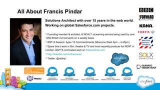 All About Francis Pindar
Solutions Architect with over 15 years in the web world.
Working on global Salesforce.com projects.
 Founding member & architect of NCALT; eLearning service being used by over
120k British civil servants on a weekly basis.
 #DF13 Session: Apex 10 Commandments (Moscone West 4pm – 4.45pm)
 Spare time I work in film, theatre & TV and most recently producer for RENT in
London. BAFTA nominated work on thelandofme.com
 http://linkedin.com/in/francisuk/
 Twitter: @radnip

 