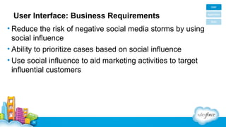 User Interface: Business Requirements
• Reduce the risk of negative social media storms by using
social influence
• Ability to prioritize cases based on social influence
• Use social influence to aid marketing activities to target
influential customers

 