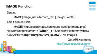 IMAGE Function
Syntax:
IMAGE(image_url, alternate_text [, height, width])
Text Formula Field:
IMAGE(“http://socialimage.herokuapp.com/getImage.php?
NetworkScreenName=“+Twitter__c+”&NetworkPlatform=twitter&
KloutAPIId=4abgffbxzyg7sufuvpjqsx9w”, “No Image”)
Get API Key from:
http://developer.klout.com/

 