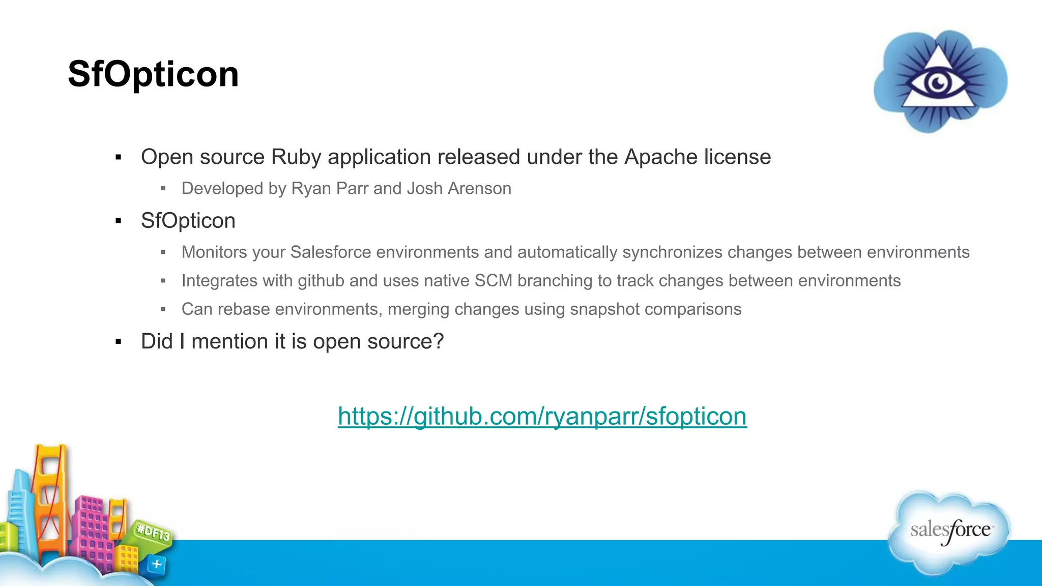 SfOpticon
▪ Open source Ruby application released under the Apache license
▪ Developed by Ryan Parr and Josh Arenson

▪ SfOpticon
▪ Monitors your Salesforce environments and automatically synchronizes changes between environments
▪ Integrates with github and uses native SCM branching to track changes between environments
▪ Can rebase environments, merging changes using snapshot comparisons

▪ Did I mention it is open source?

https://github.com/ryanparr/sfopticon

 