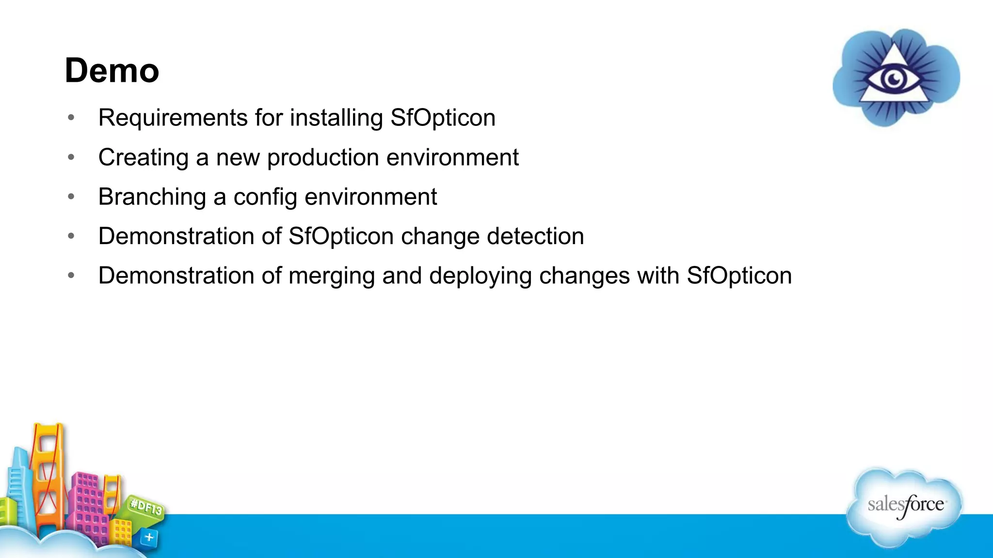 Demo
• Requirements for installing SfOpticon
• Creating a new production environment
• Branching a config environment
• Demonstration of SfOpticon change detection
• Demonstration of merging and deploying changes with SfOpticon

 