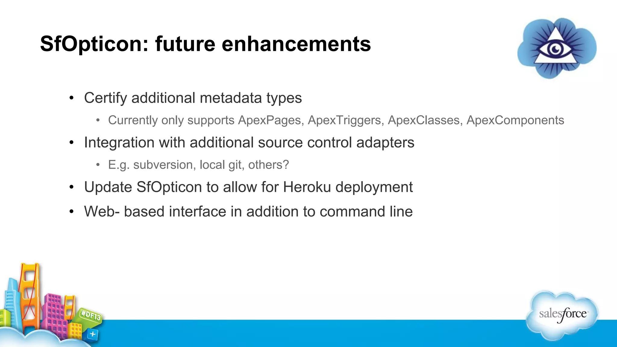 SfOpticon: future enhancements
• Certify additional metadata types
• Currently only supports ApexPages, ApexTriggers, ApexClasses, ApexComponents

• Integration with additional source control adapters
• E.g. subversion, local git, others?

• Update SfOpticon to allow for Heroku deployment
• Web- based interface in addition to command line

 