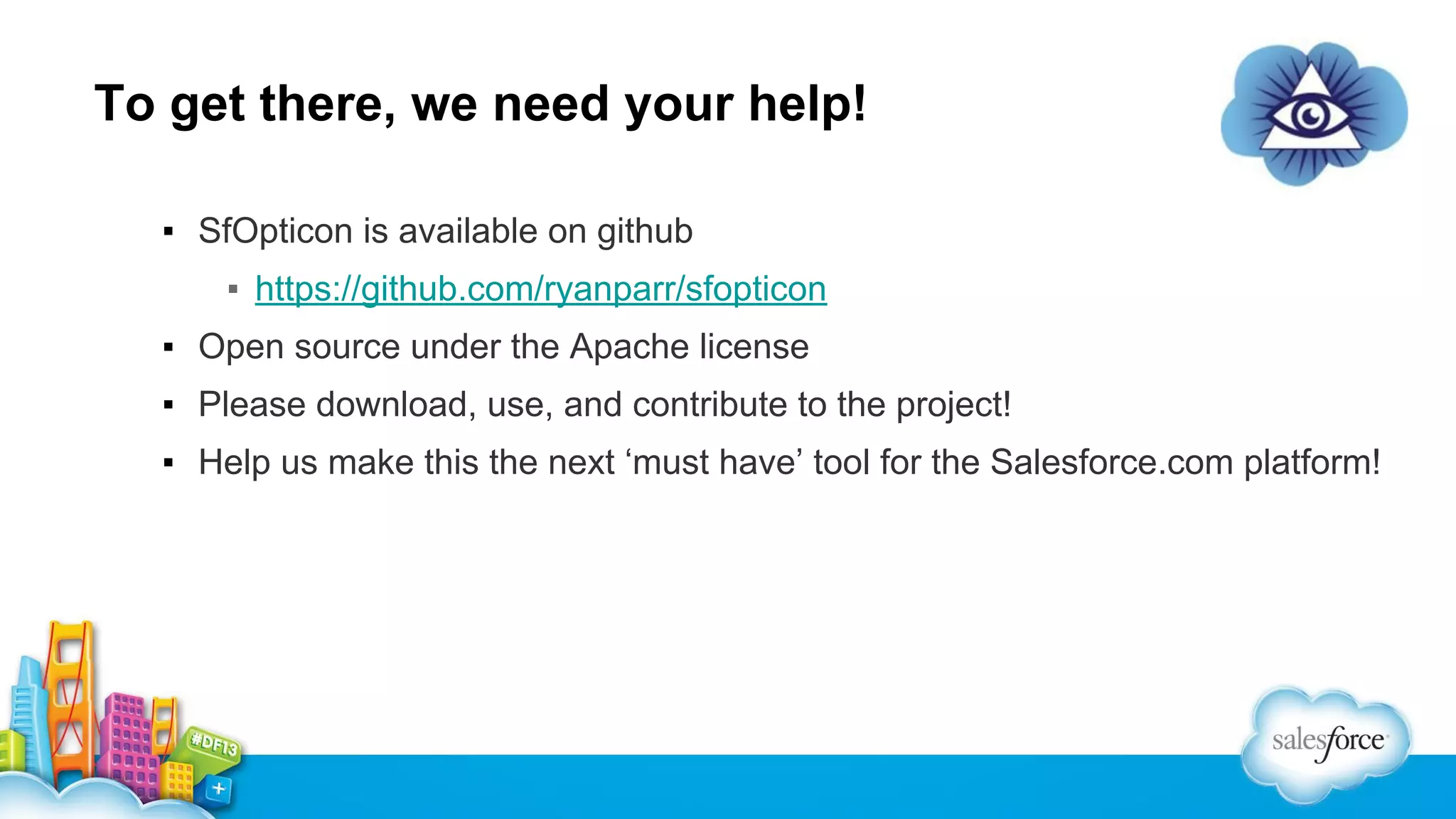 To get there, we need your help!
▪ SfOpticon is available on github
▪ https://github.com/ryanparr/sfopticon
▪ Open source under the Apache license
▪ Please download, use, and contribute to the project!
▪ Help us make this the next ‘must have’ tool for the Salesforce.com platform!

 