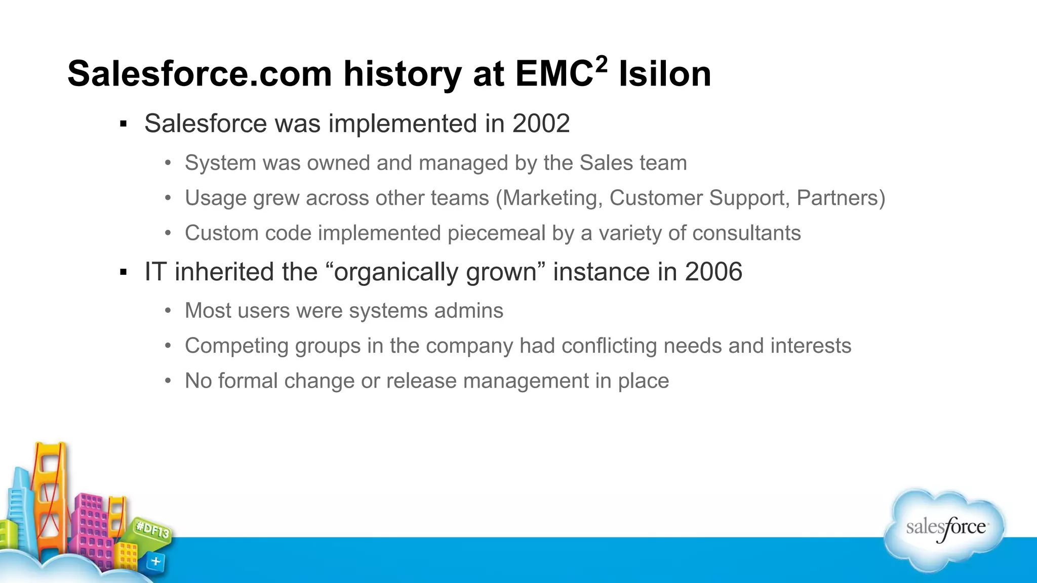 Salesforce.com history at EMC2 Isilon
▪ Salesforce was implemented in 2002
• System was owned and managed by the Sales team
• Usage grew across other teams (Marketing, Customer Support, Partners)
• Custom code implemented piecemeal by a variety of consultants

▪ IT inherited the “organically grown” instance in 2006
• Most users were systems admins
• Competing groups in the company had conflicting needs and interests
• No formal change or release management in place

 