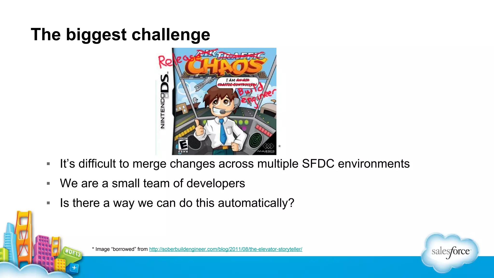 The biggest challenge

▪

*

▪ It’s difficult to merge changes across multiple SFDC environments
▪ We are a small team of developers
▪ Is there a way we can do this automatically?

* Image “borrowed” from http://soberbuildengineer.com/blog/2011/08/the-elevator-storyteller/

 