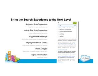 Bring the Search Experience to the Next Level
Keyword Auto-Suggestion
Help find the right questions to ask

Article Title Auto-Suggestion
In one click access the right article

Suggested Knowledge
Get the best articles based on case information

Highlighted Article Extract
Know in one look which article is the right one

Intent Analysis
Switch from OR search to AND/OR with NLP

Topics Identification
Get smarter search

 