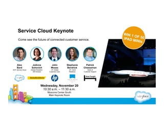 Service Cloud Keynote
Come see the future of connected customer service.

Alex
Bard

JoAnna
Sohovich

John
Moses

Stephanie
Bendrick

Patrick
Cheeseman

SVP, Service Cloud

Global President,
IAR Division

VP, Global
Customer Care

VP, Client
Relations

Head of
Customer Support

Wednesday, November 20
10:30 a.m. – 11:30 a.m.
Moscone Center South
Main Keynote Room

WIN 1
OF
iPAD M 50
INIs

 
