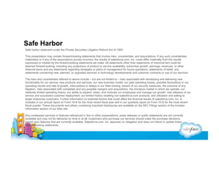 Safe Harbor
Safe harbor statement under the Private Securities Litigation Reform Act of 1995:
This presentation may contain forward-looking statements that involve risks, uncertainties, and assumptions. If any such uncertainties
materialize or if any of the assumptions proves incorrect, the results of salesforce.com, inc. could differ materially from the results
expressed or implied by the forward-looking statements we make. All statements other than statements of historical fact could be
deemed forward-looking, including any projections of product or service availability, subscriber growth, earnings, revenues, or other
financial items and any statements regarding strategies or plans of management for future operations, statements of belief, any
statements concerning new, planned, or upgraded services or technology developments and customer contracts or use of our services.
The risks and uncertainties referred to above include – but are not limited to – risks associated with developing and delivering new
functionality for our service, new products and services, our new business model, our past operating losses, possible fluctuations in our
operating results and rate of growth, interruptions or delays in our Web hosting, breach of our security measures, the outcome of any
litigation, risks associated with completed and any possible mergers and acquisitions, the immature market in which we operate, our
relatively limited operating history, our ability to expand, retain, and motivate our employees and manage our growth, new releases of our
service and successful customer deployment, our limited history reselling non-salesforce.com products, and utilization and selling to
larger enterprise customers. Further information on potential factors that could affect the financial results of salesforce.com, inc. is
included in our annual report on Form 10-K for the most recent fiscal year and in our quarterly report on Form 10-Q for the most recent
fiscal quarter. These documents and others containing important disclosures are available on the SEC Filings section of the Investor
Information section of our Web site.
Any unreleased services or features referenced in this or other presentations, press releases or public statements are not currently
available and may not be delivered on time or at all. Customers who purchase our services should make the purchase decisions
based upon features that are currently available. Salesforce.com, inc. assumes no obligation and does not intend to update these
forward-looking statements.

 