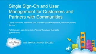 Single Sign-On and User
Management for Customers and
Partners with Communities
Chuck Mortimore, salesforce.com, VP of Product Management, Salesforce Identity
@cmort
Pat Patterson, salesforce.com, Principal Developer Evangelist
@metadaddy

 