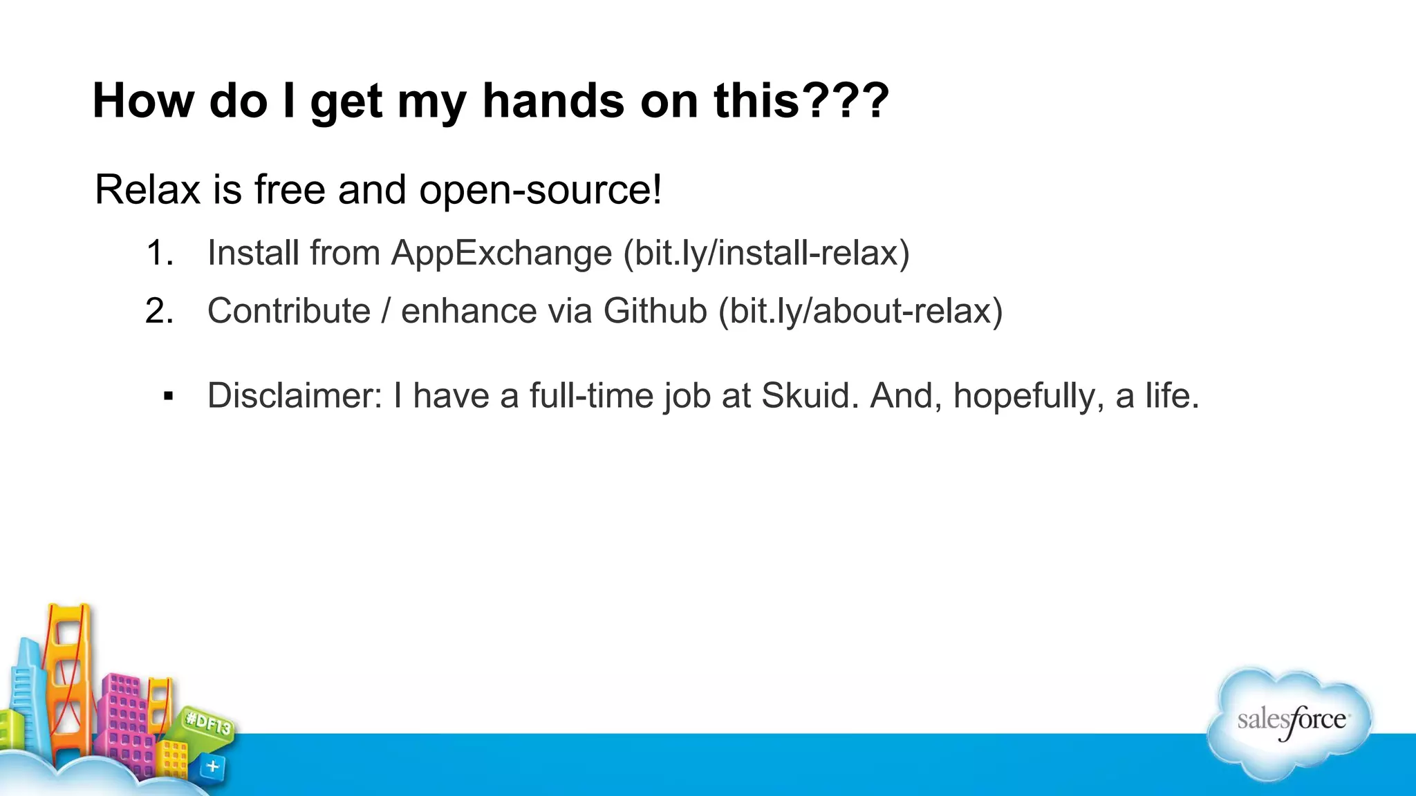 How do I get my hands on this???
Relax is free and open-source!
1. Install from AppExchange (bit.ly/install-relax)
2. Contribute / enhance via Github (bit.ly/about-relax)
▪ Disclaimer: I have a full-time job at Skuid. And, hopefully, a life.

 
