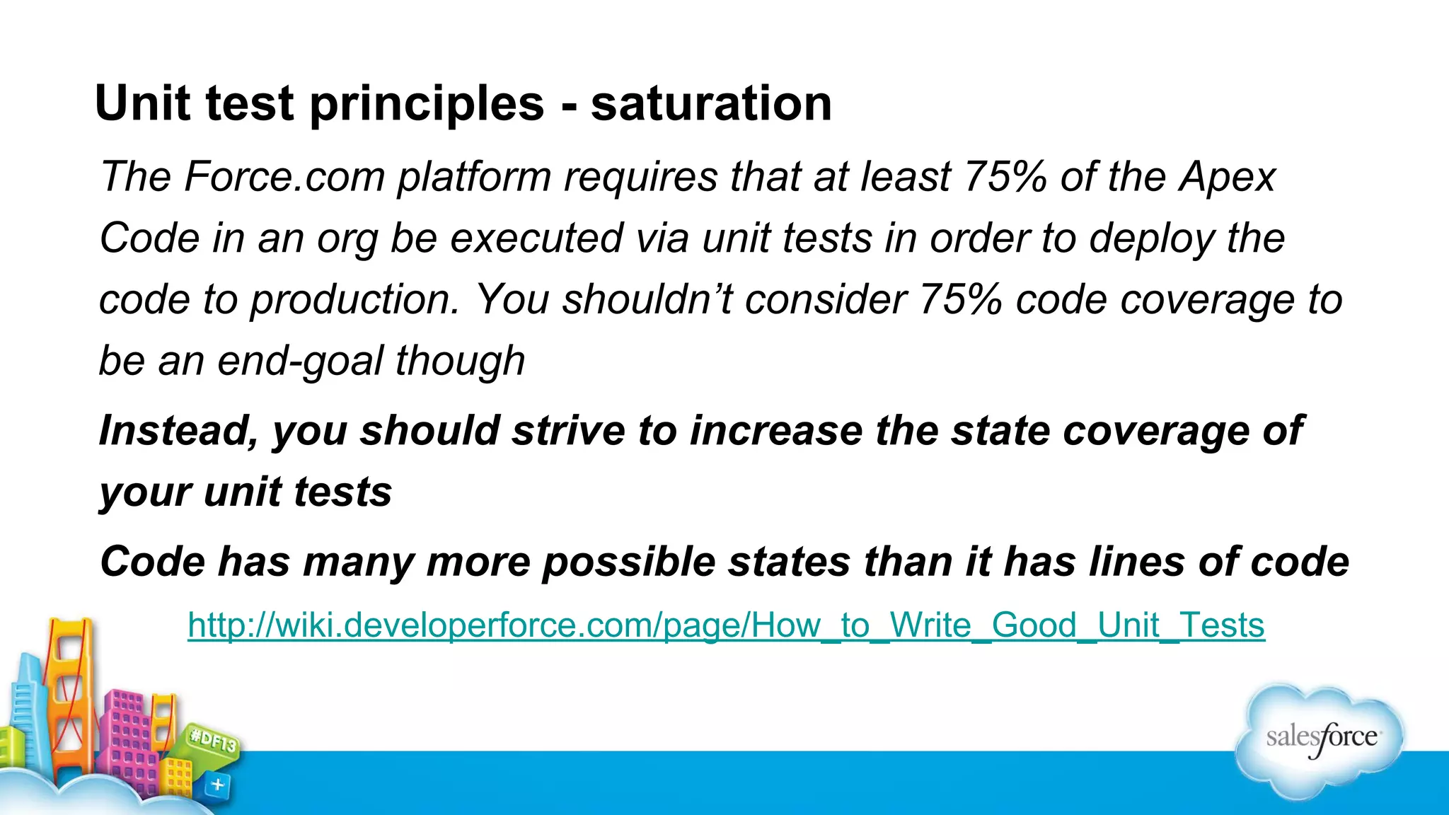 Unit test principles - saturation
The Force.com platform requires that at least 75% of the Apex
Code in an org be executed via unit tests in order to deploy the
code to production. You shouldn’t consider 75% code coverage to
be an end-goal though
Instead, you should strive to increase the state coverage of
your unit tests
Code has many more possible states than it has lines of code
http://wiki.developerforce.com/page/How_to_Write_Good_Unit_Tests

 