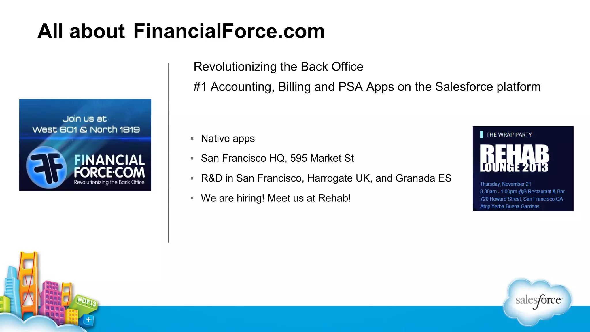 All about FinancialForce.com
Revolutionizing the Back Office
#1 Accounting, Billing and PSA Apps on the Salesforce platform

▪ Native apps
▪ San Francisco HQ, 595 Market St
▪ R&D in San Francisco, Harrogate UK, and Granada ES
▪ We are hiring! Meet us at Rehab!

 