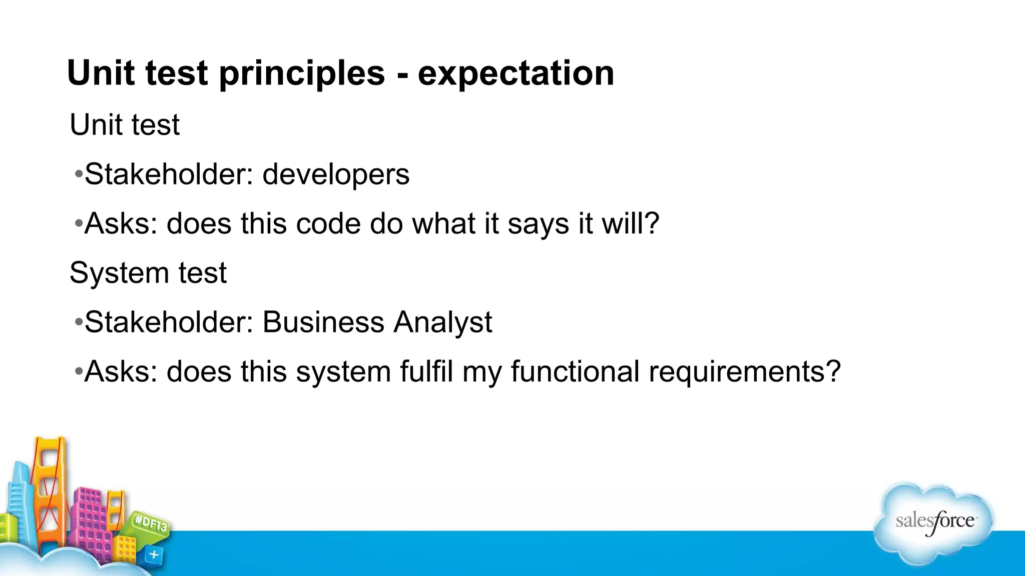 Unit test principles - expectation
Unit test
•Stakeholder: developers
•Asks: does this code do what it says it will?
System test
•Stakeholder: Business Analyst
•Asks: does this system fulfil my functional requirements?

 