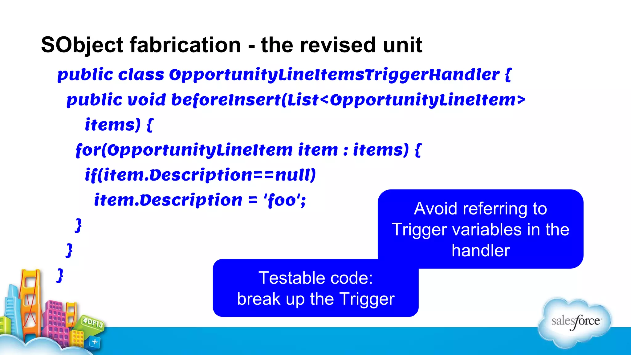 SObject fabrication - the revised unit
public class OpportunityLineItemsTriggerHandler {
public void beforeInsert(List<OpportunityLineItem>
items) {
for(OpportunityLineItem item : items) {
if(item.Description==null)
item.Description = 'foo';
}
}
}

Avoid referring to
Trigger variables in the
handler

Testable code:
break up the Trigger

 