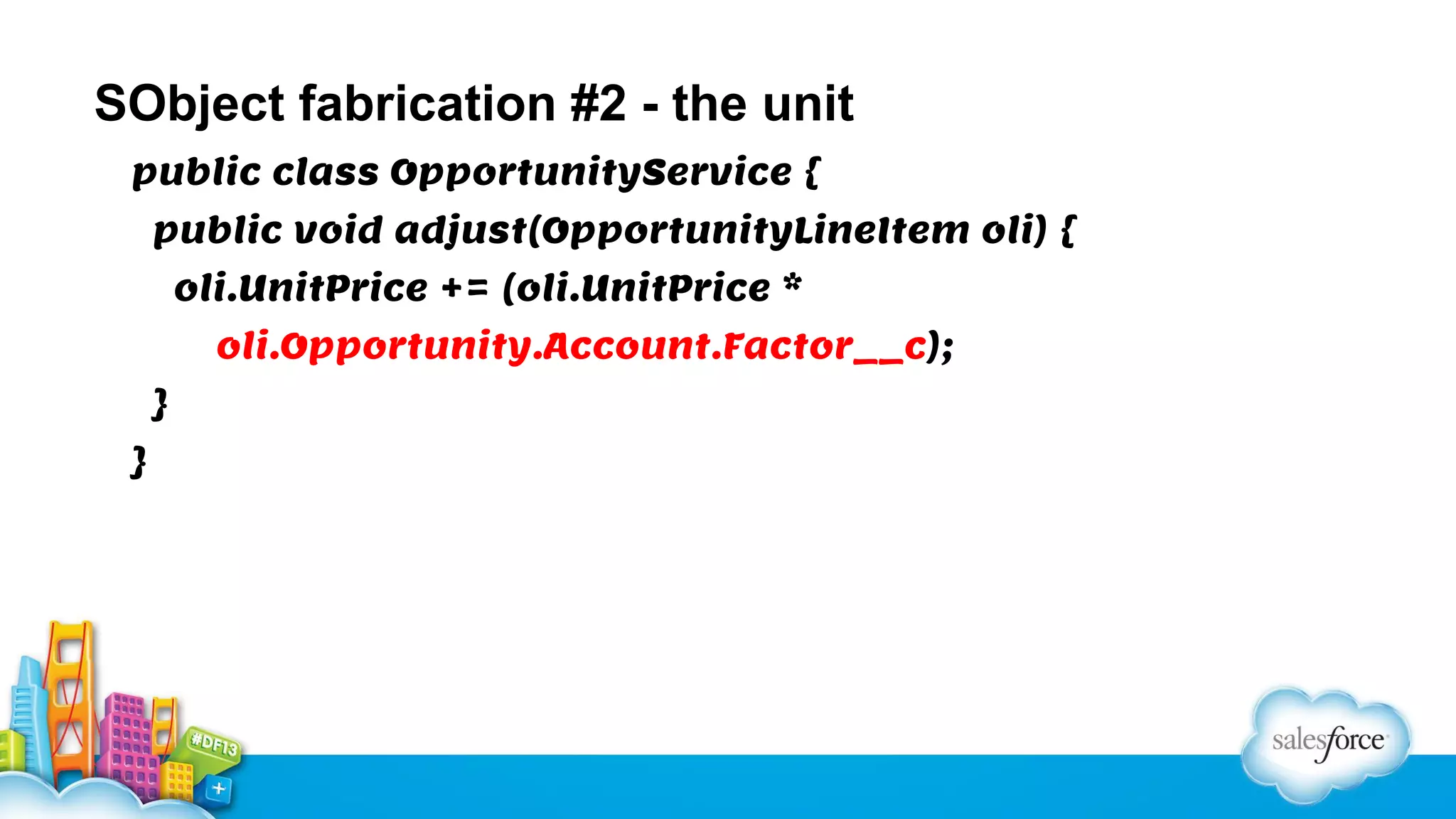 SObject fabrication #2 - the unit
public class OpportunityService {
public void adjust(OpportunityLineItem oli) {
oli.UnitPrice += (oli.UnitPrice *
oli.Opportunity.Account.Factor__c);
}
}

 