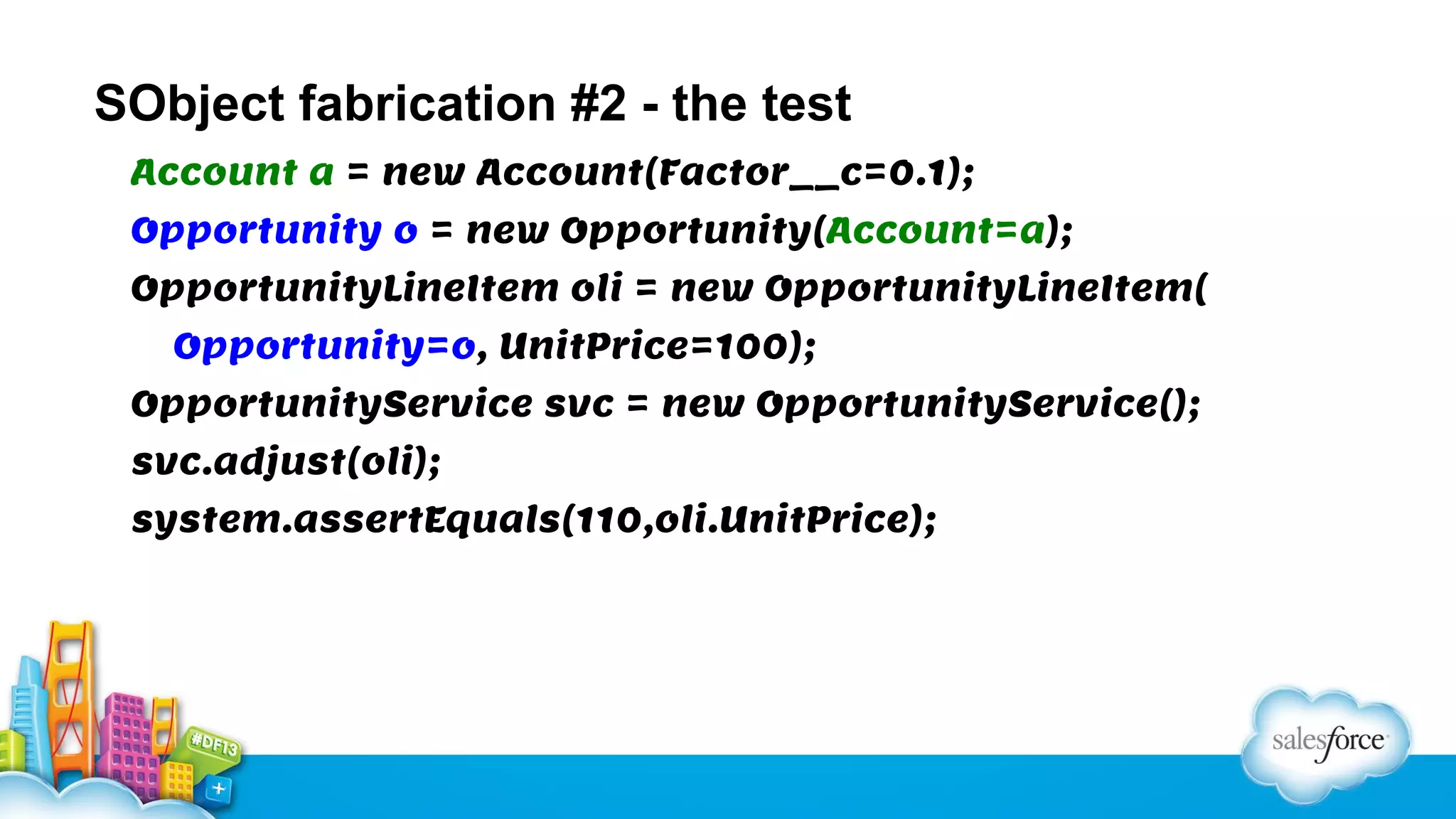SObject fabrication #2 - the test
Account a = new Account(Factor__c=0.1);
Opportunity o = new Opportunity(Account=a);
OpportunityLineItem oli = new OpportunityLineItem(
Opportunity=o, UnitPrice=100);
OpportunityService svc = new OpportunityService();
svc.adjust(oli);
system.assertEquals(110,oli.UnitPrice);

 