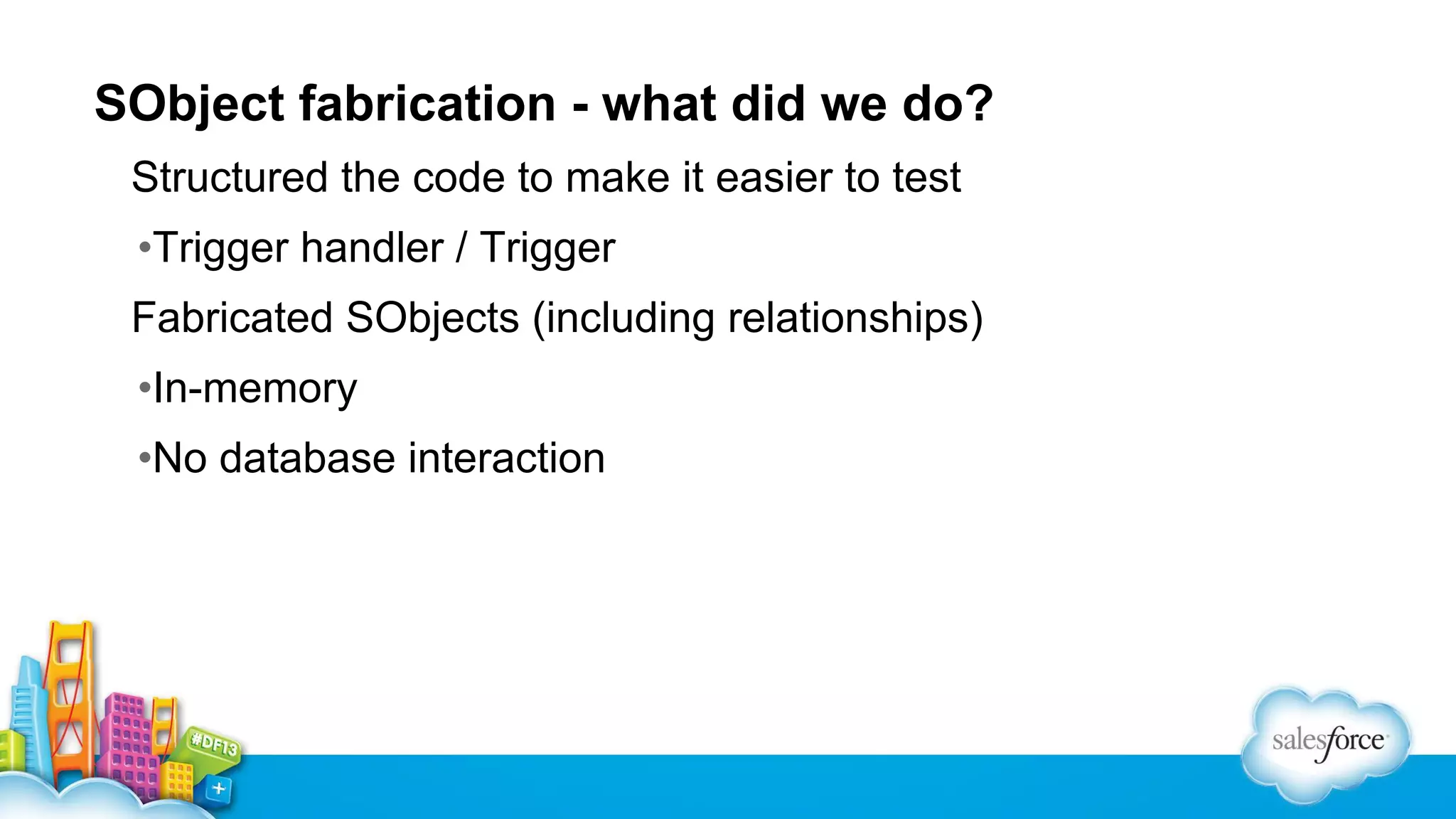 SObject fabrication - what did we do?
Structured the code to make it easier to test
•Trigger handler / Trigger
Fabricated SObjects (including relationships)
•In-memory
•No database interaction

 