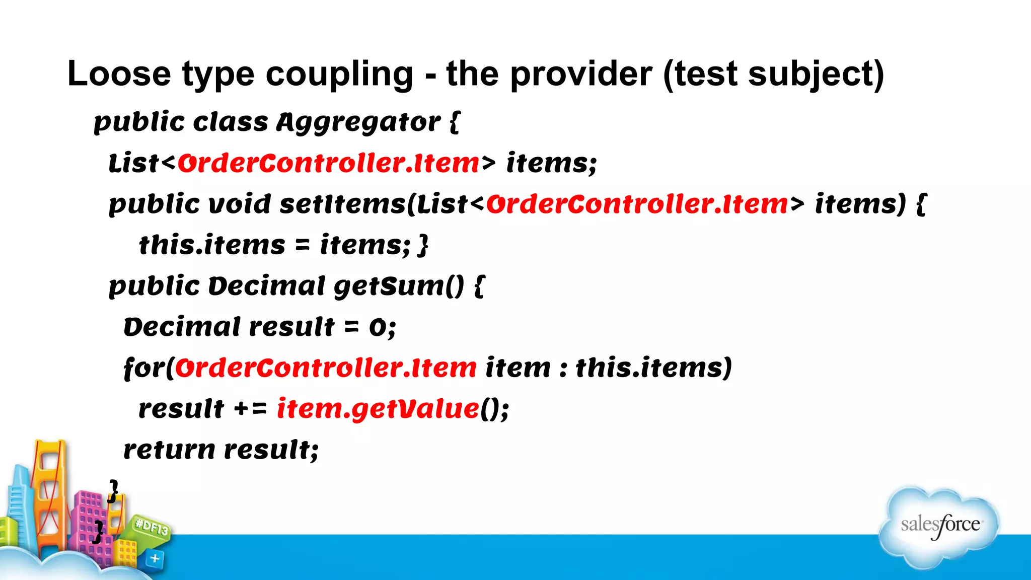 Loose type coupling - the provider (test subject)
public class Aggregator {
List<OrderController.Item> items;
public void setItems(List<OrderController.Item> items) {
this.items = items; }
public Decimal getSum() {
Decimal result = 0;
for(OrderController.Item item : this.items)
result += item.getValue();
return result;
}
}

 