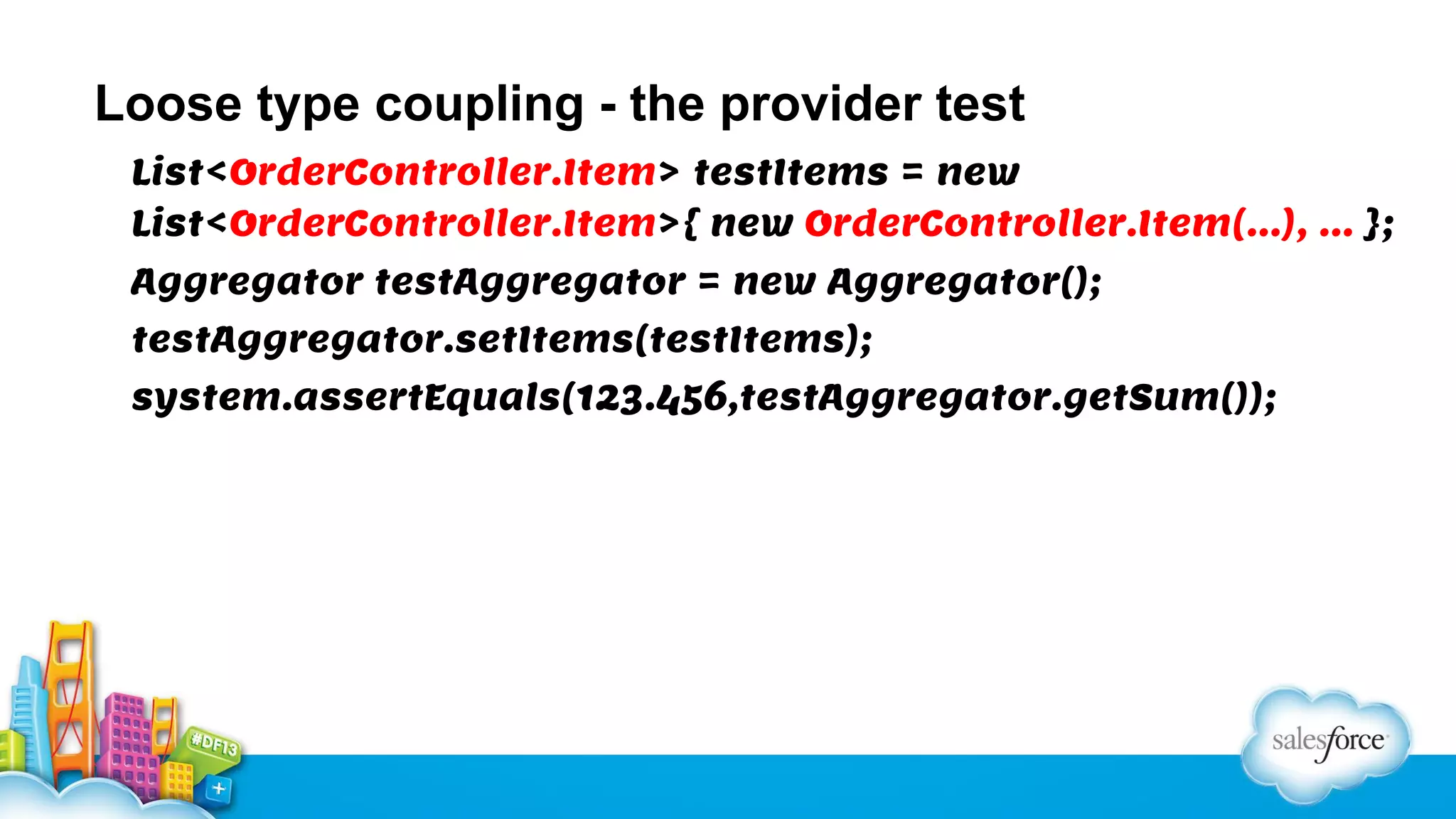 Loose type coupling - the provider test
List<OrderController.Item> testItems = new
List<OrderController.Item>{ new OrderController.Item(…), … };
Aggregator testAggregator = new Aggregator();
testAggregator.setItems(testItems);
system.assertEquals(123.456,testAggregator.getSum());

 
