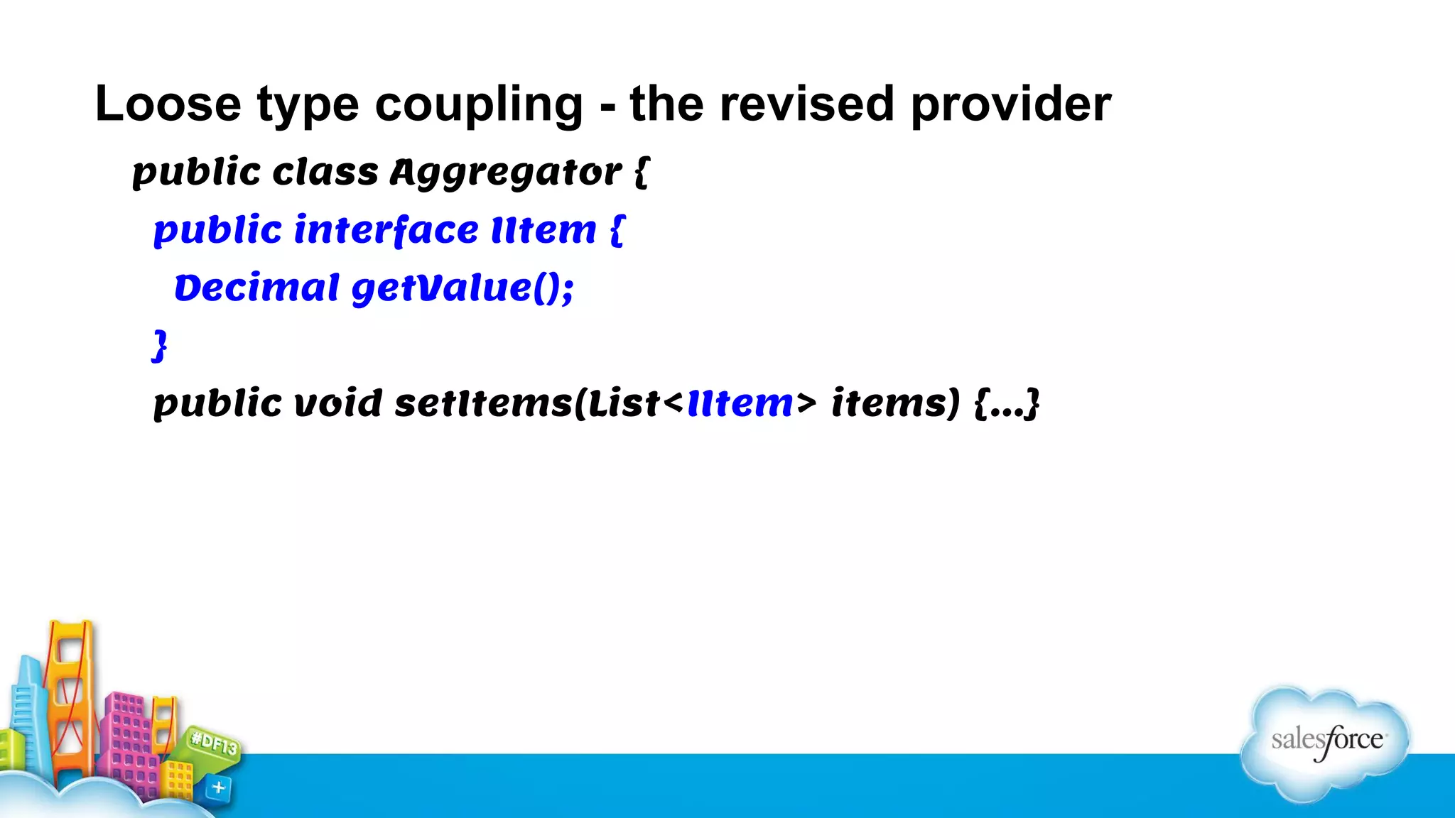 Loose type coupling - the revised provider
public class Aggregator {
public interface IItem {
Decimal getValue();
}
public void setItems(List<IItem> items) {…}

 