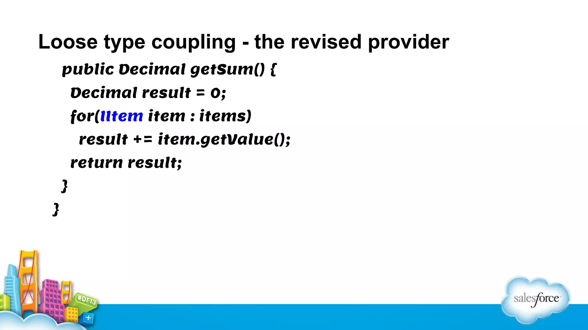 Loose type coupling - the revised provider
public Decimal getSum() {
Decimal result = 0;
for(IItem item : items)
result += item.getValue();
return result;
}
}

 