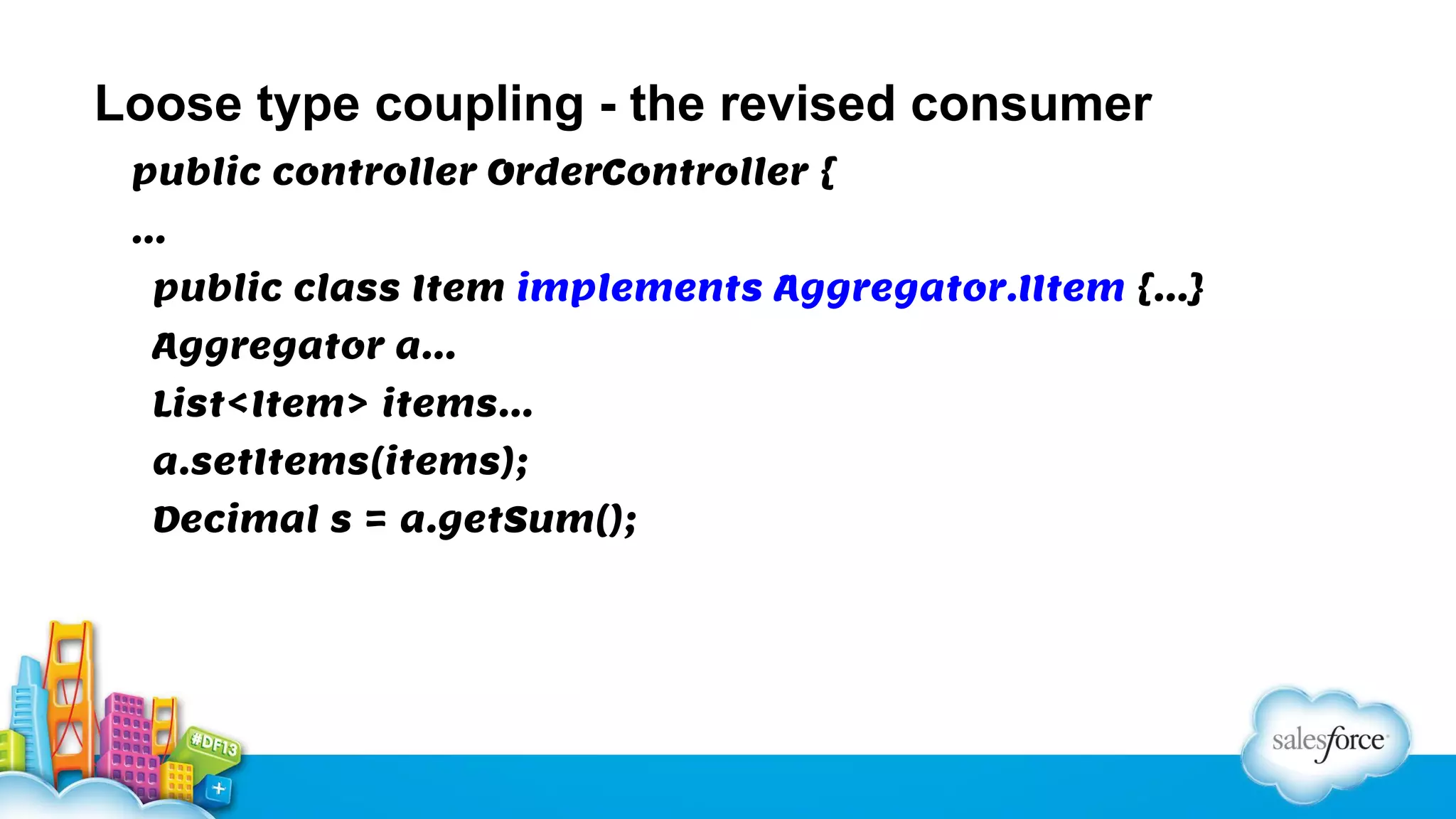 Loose type coupling - the revised consumer
public controller OrderController {
…
public class Item implements Aggregator.IItem {…}
Aggregator a…
List<Item> items…
a.setItems(items);
Decimal s = a.getSum();

 
